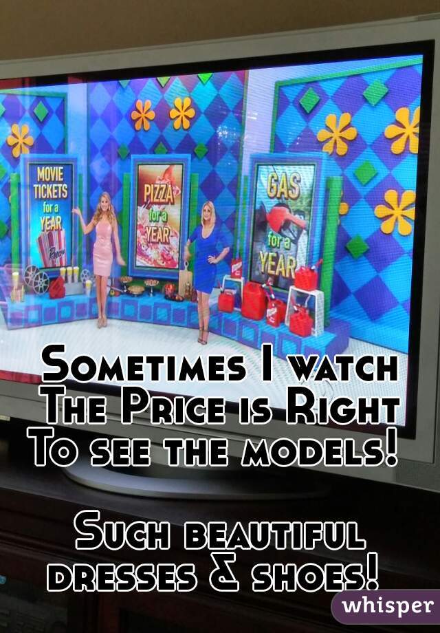 Sometimes I watch
The Price is Right
To see the models! 
  
Such beautiful dresses & shoes!  