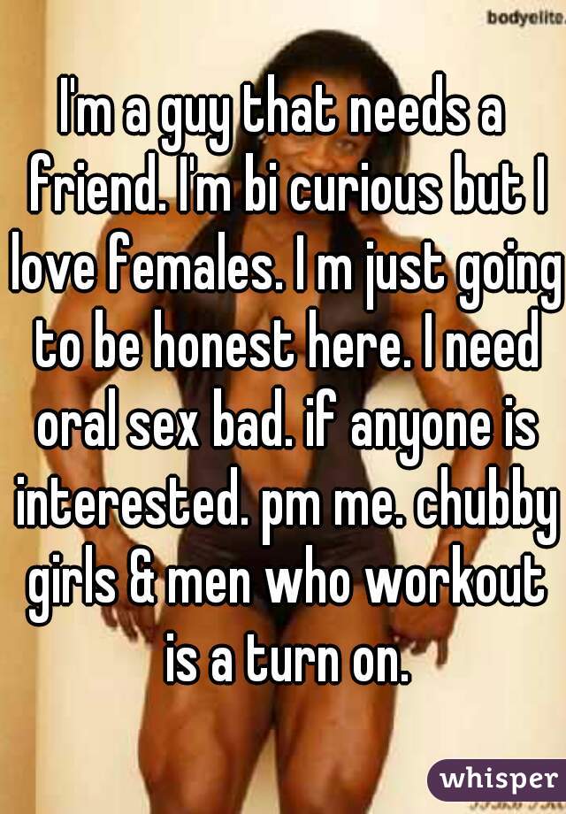 I'm a guy that needs a friend. I'm bi curious but I love females. I m just going to be honest here. I need oral sex bad. if anyone is interested. pm me. chubby girls & men who workout is a turn on.