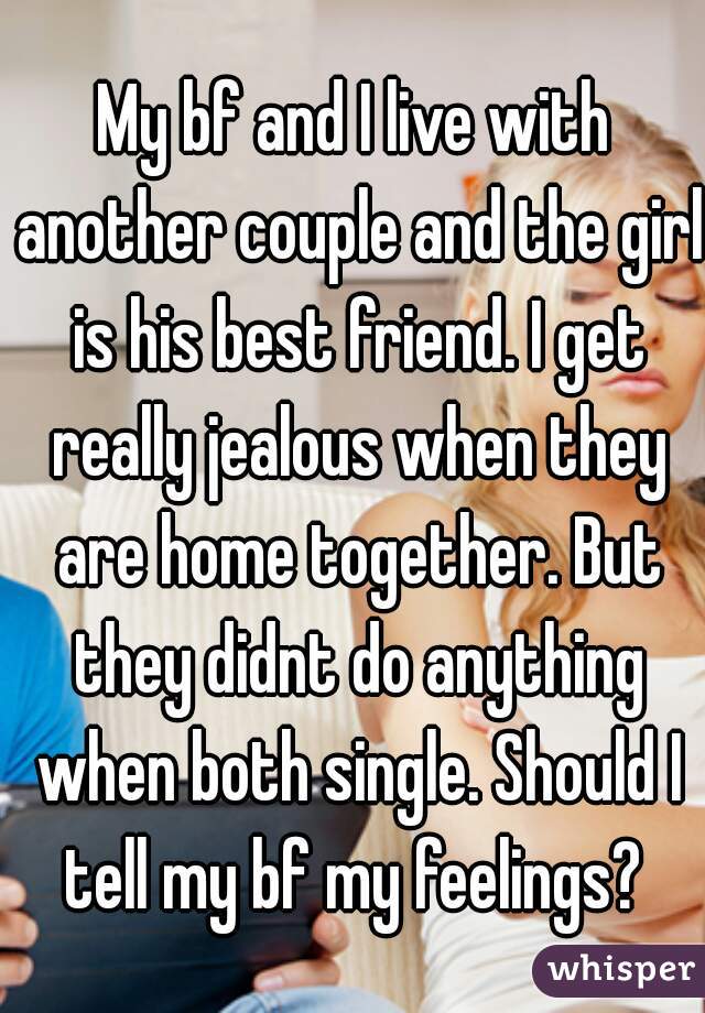 My bf and I live with another couple and the girl is his best friend. I get really jealous when they are home together. But they didnt do anything when both single. Should I tell my bf my feelings? 