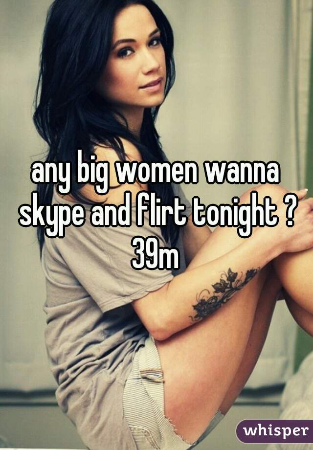 any big women wanna skype and flirt tonight ? 39m 