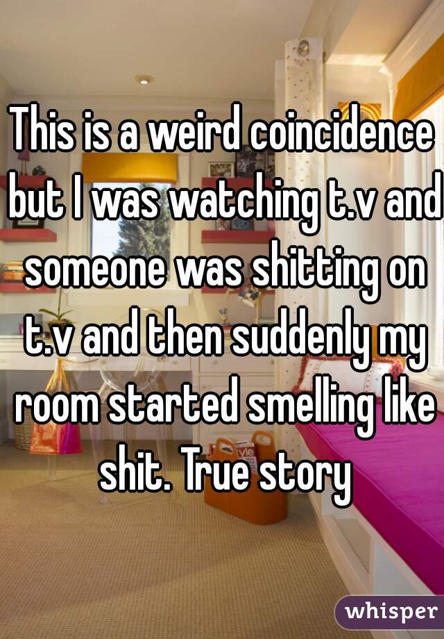 This is a weird coincidence but I was watching t.v and someone was shitting on t.v and then suddenly my room started smelling like shit. True story