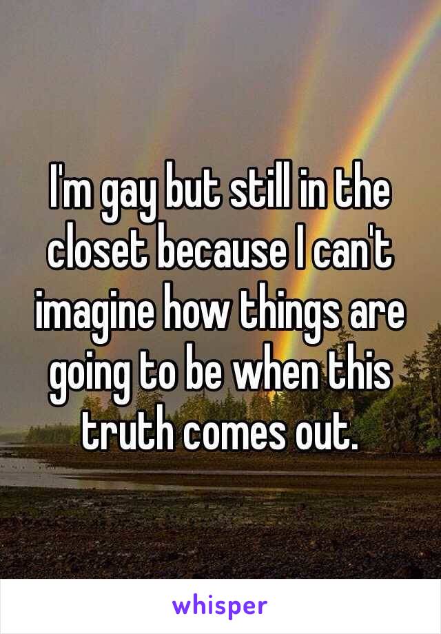 I'm gay but still in the closet because I can't imagine how things are going to be when this truth comes out. 