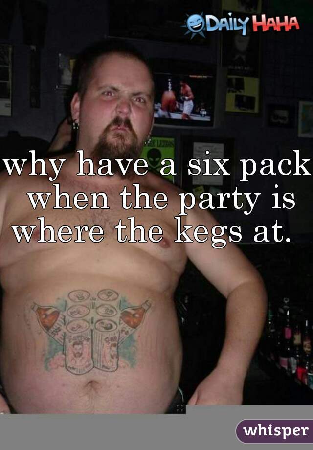 why have a six pack when the party is where the kegs at.     