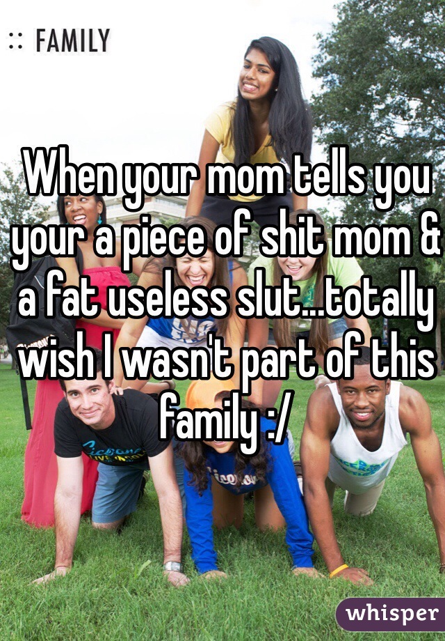 When your mom tells you your a piece of shit mom & a fat useless slut...totally wish I wasn't part of this family :/