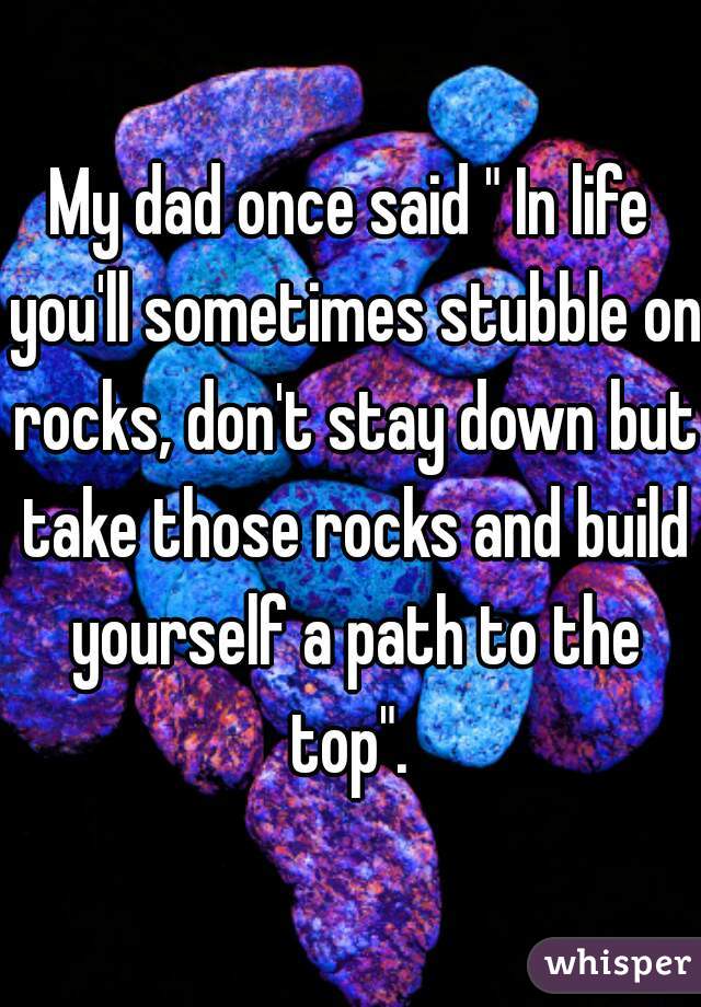 My dad once said " In life you'll sometimes stubble on rocks, don't stay down but take those rocks and build yourself a path to the top". 