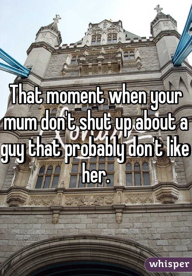 That moment when your mum don't shut up about a guy that probably don't like her. 
