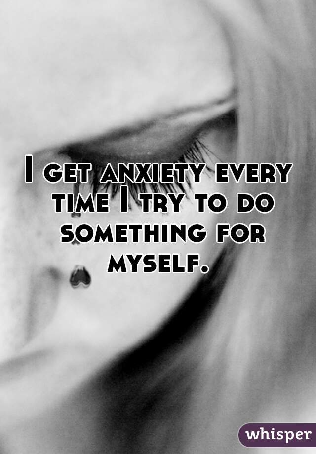 I get anxiety every time I try to do something for myself. 