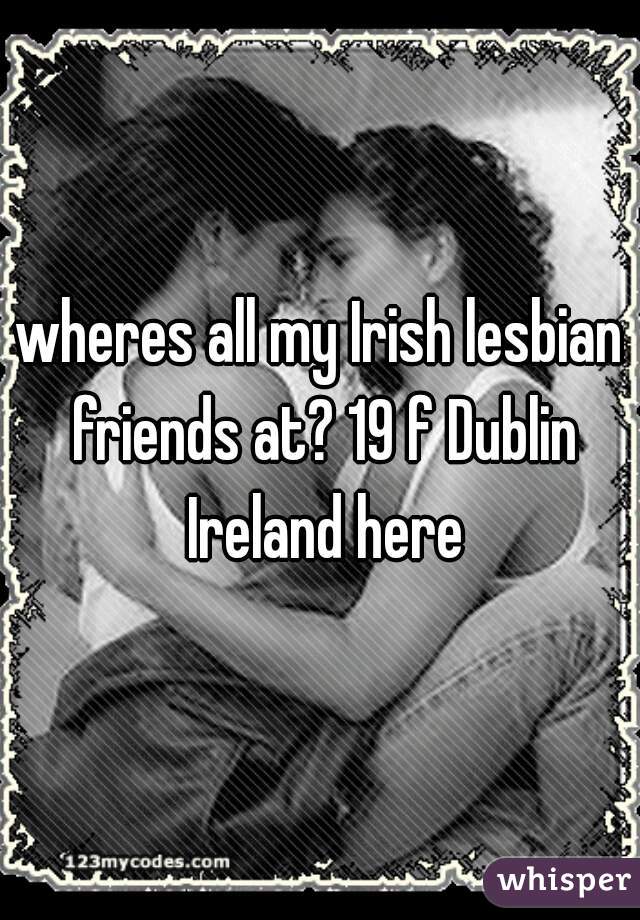 wheres all my Irish lesbian friends at? 19 f Dublin Ireland here