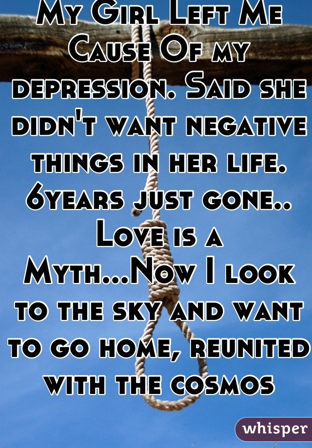 My Girl Left Me Cause Of my depression. Said she didn't want negative things in her life. 6years just gone.. Love is a Myth...Now I look to the sky and want to go home, reunited with the cosmos