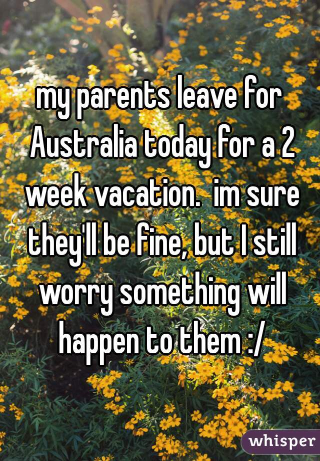 my parents leave for Australia today for a 2 week vacation.  im sure they'll be fine, but I still worry something will happen to them :/