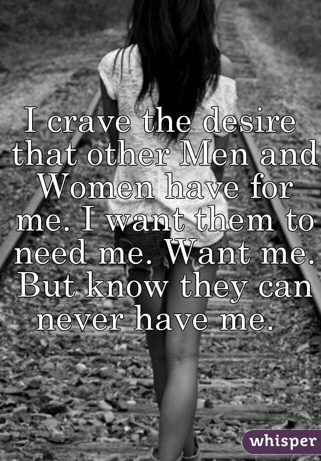 I crave the desire that other Men and Women have for me. I want them to need me. Want me. But know they can never have me.  