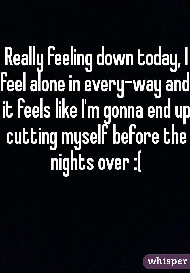 Really feeling down today, I feel alone in every-way and it feels like I'm gonna end up cutting myself before the nights over :(