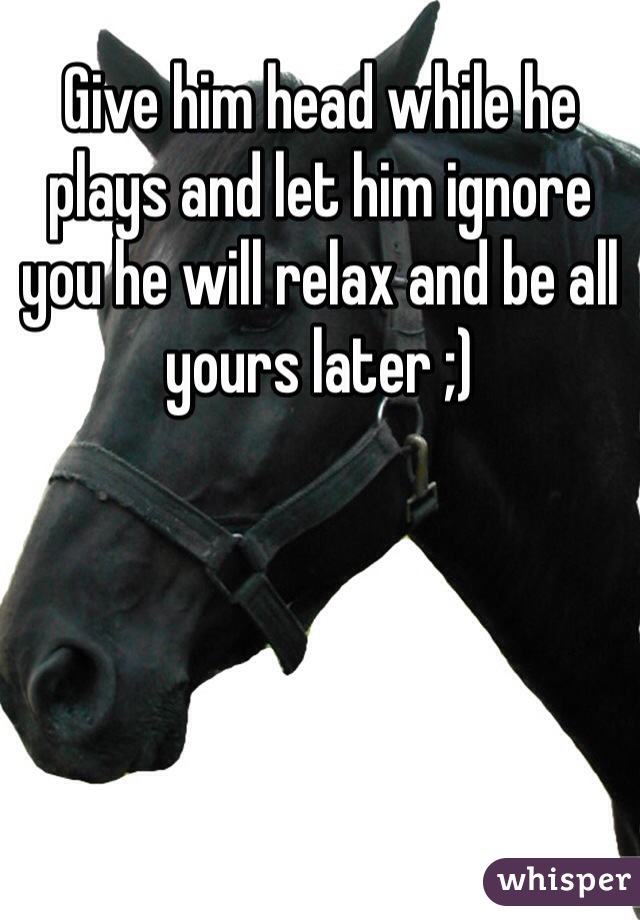 Give him head while he plays and let him ignore you he will relax and be all yours later ;) 