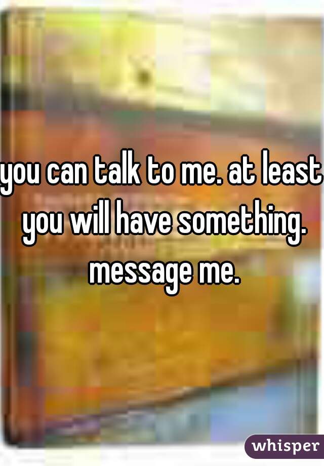 you can talk to me. at least you will have something. message me.