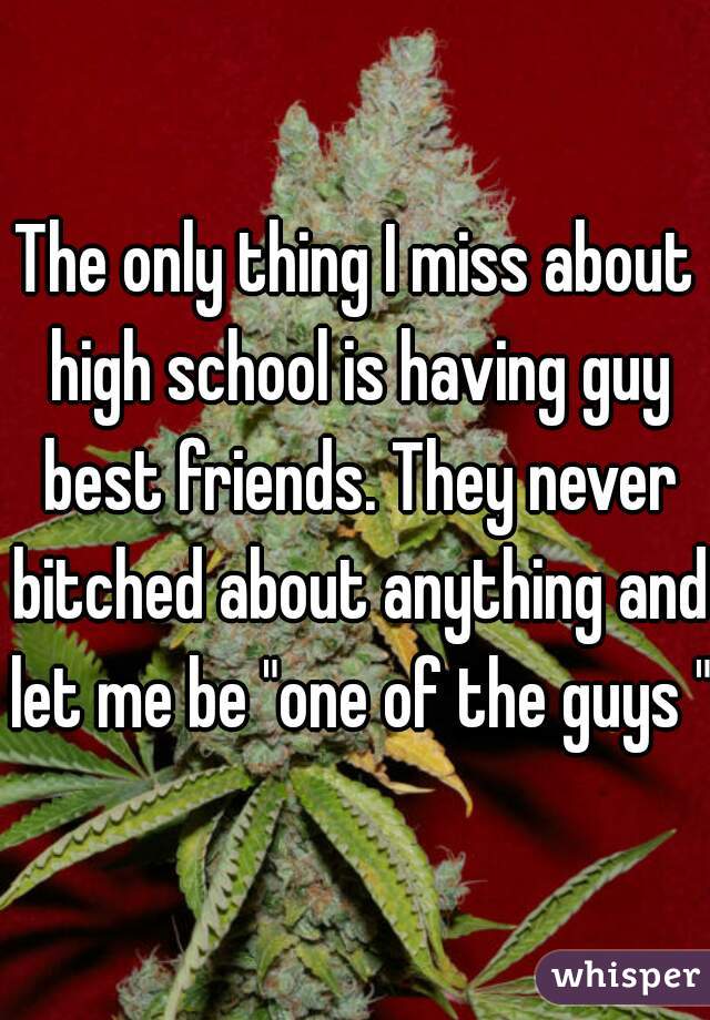 The only thing I miss about high school is having guy best friends. They never bitched about anything and let me be "one of the guys "