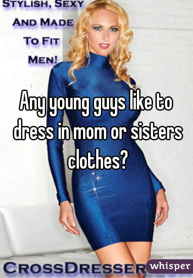 Any young guys like to dress in mom or sisters clothes?