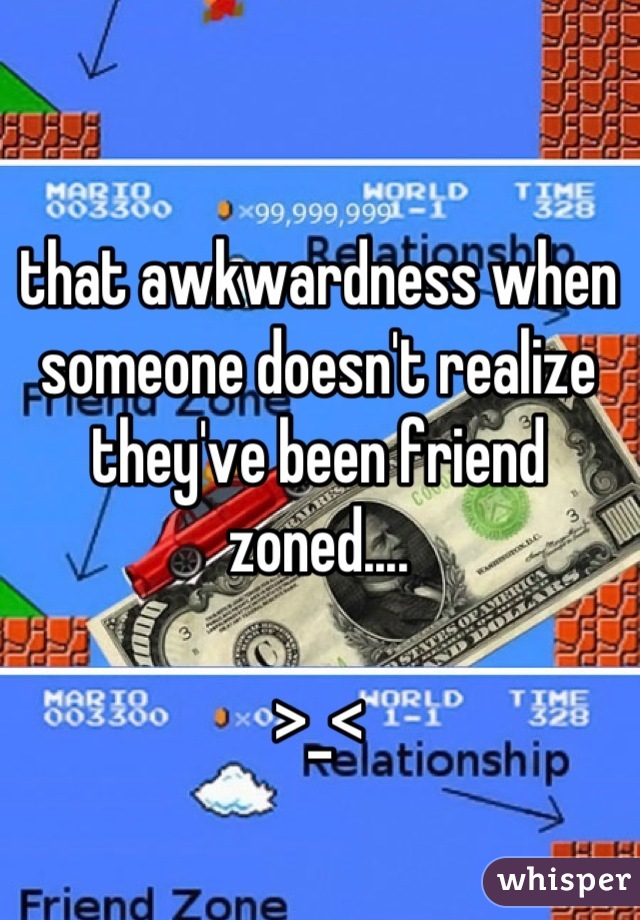 that awkwardness when someone doesn't realize they've been friend zoned....

>_<