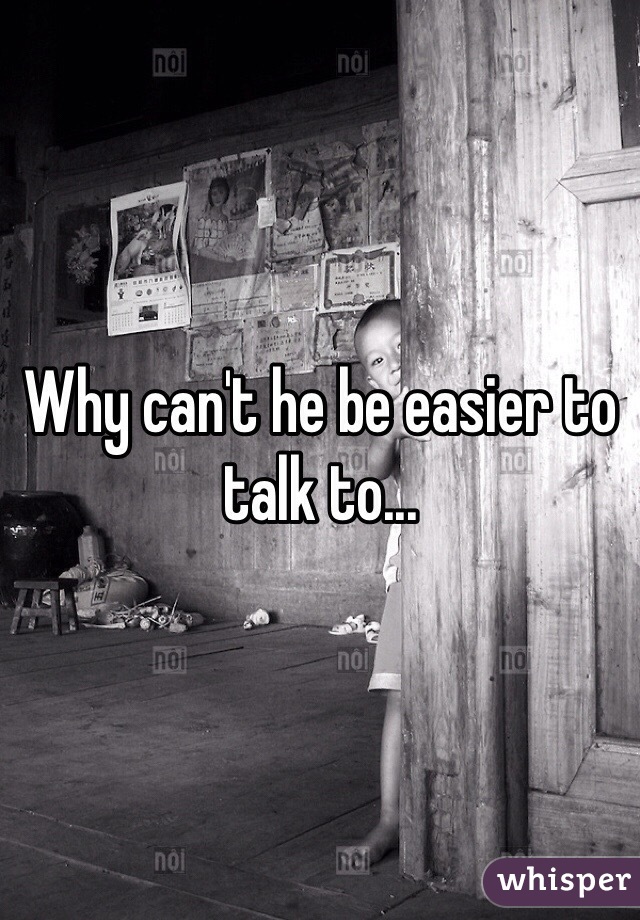 Why can't he be easier to talk to...