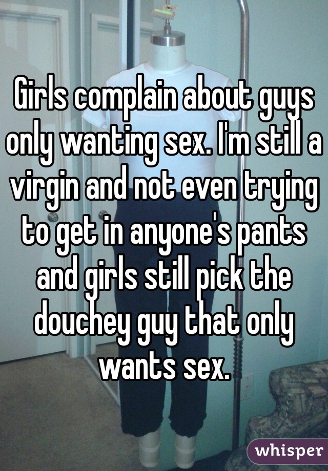 Girls complain about guys only wanting sex. I'm still a virgin and not even trying to get in anyone's pants and girls still pick the douchey guy that only wants sex. 