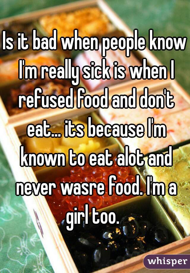 Is it bad when people know I'm really sick is when I refused food and don't eat... its because I'm known to eat alot and never wasre food. I'm a girl too.  