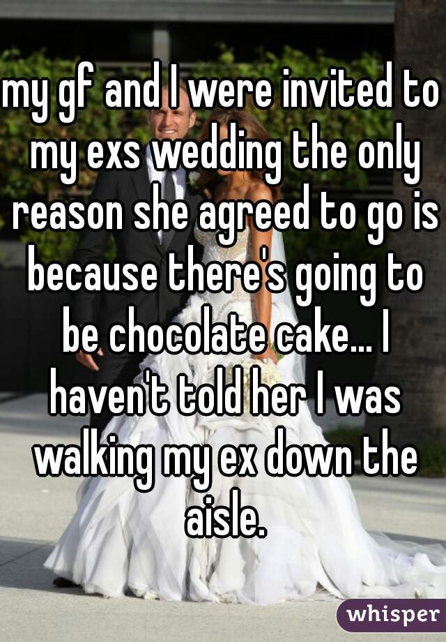 my gf and I were invited to my exs wedding the only reason she agreed to go is because there's going to be chocolate cake... I haven't told her I was walking my ex down the aisle.