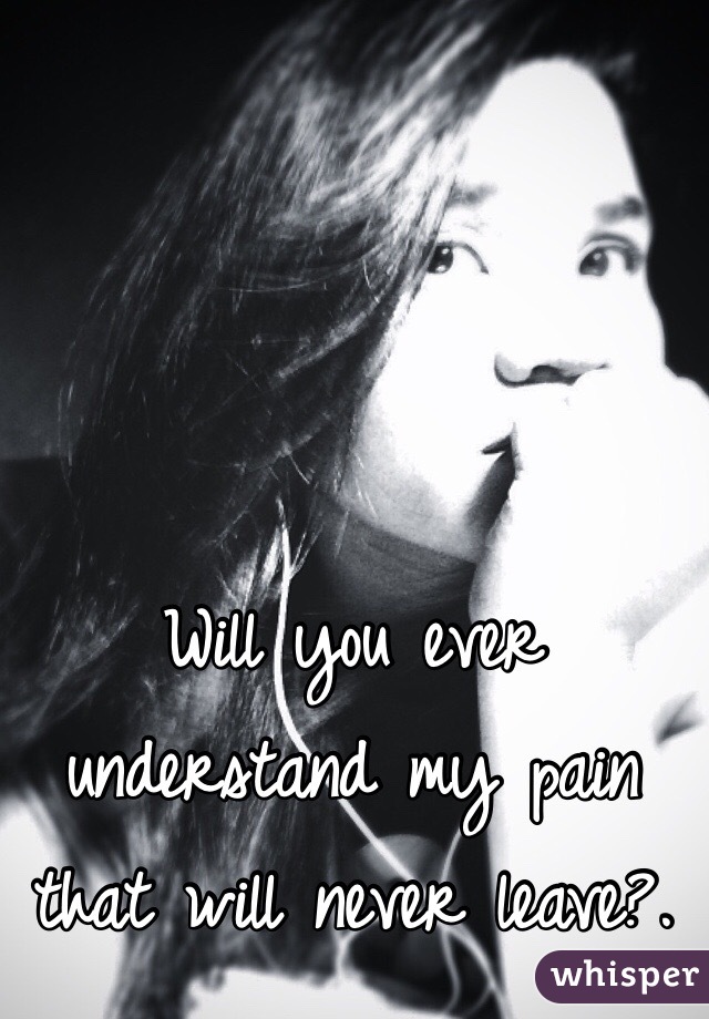 Will you ever understand my pain that will never leave?.