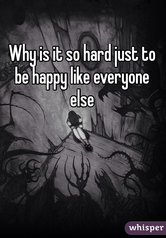 Why is it so hard just to be happy like everyone else
