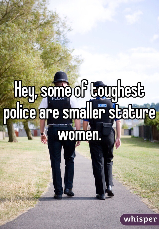 Hey, some of toughest police are smaller stature women.
