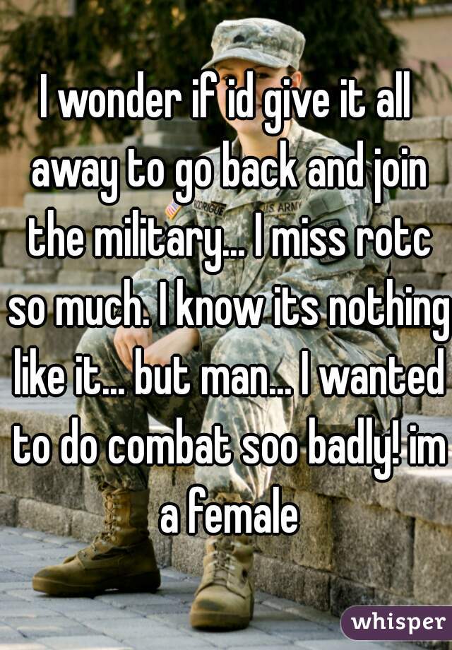 I wonder if id give it all away to go back and join the military... I miss rotc so much. I know its nothing like it... but man... I wanted to do combat soo badly! im a female