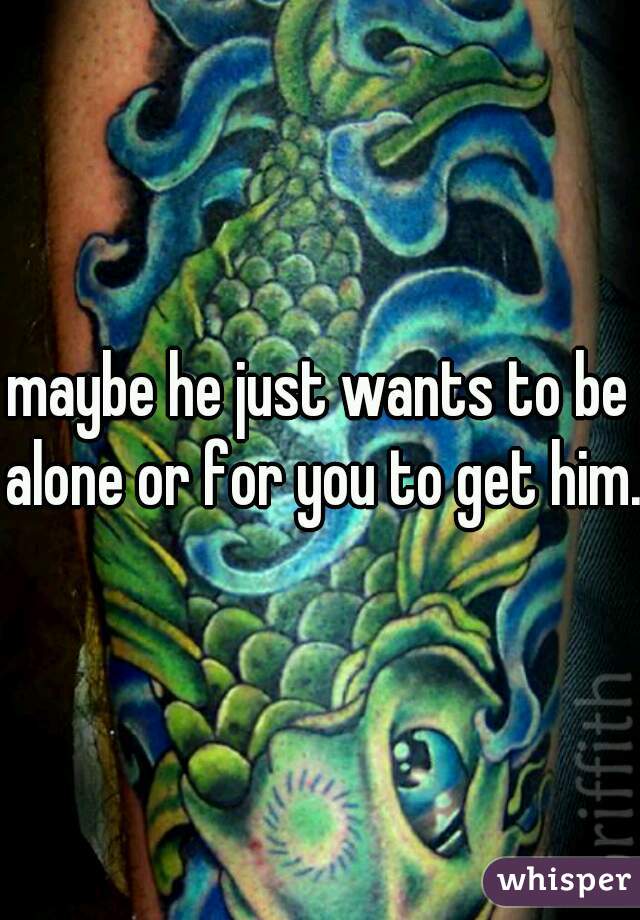maybe he just wants to be alone or for you to get him.