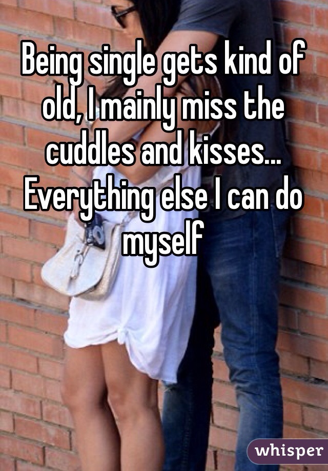 Being single gets kind of old, I mainly miss the cuddles and kisses... Everything else I can do myself