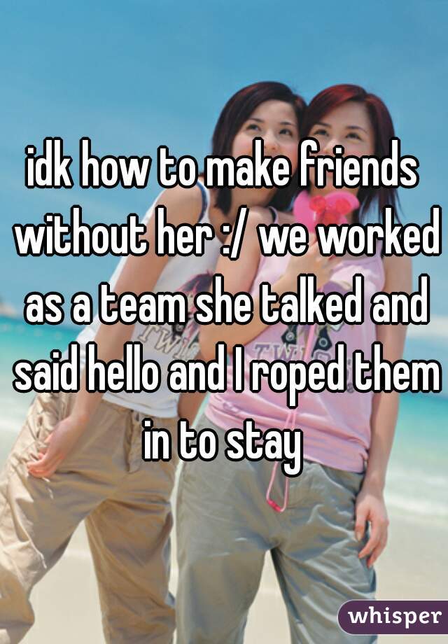 idk how to make friends without her :/ we worked as a team she talked and said hello and I roped them in to stay 