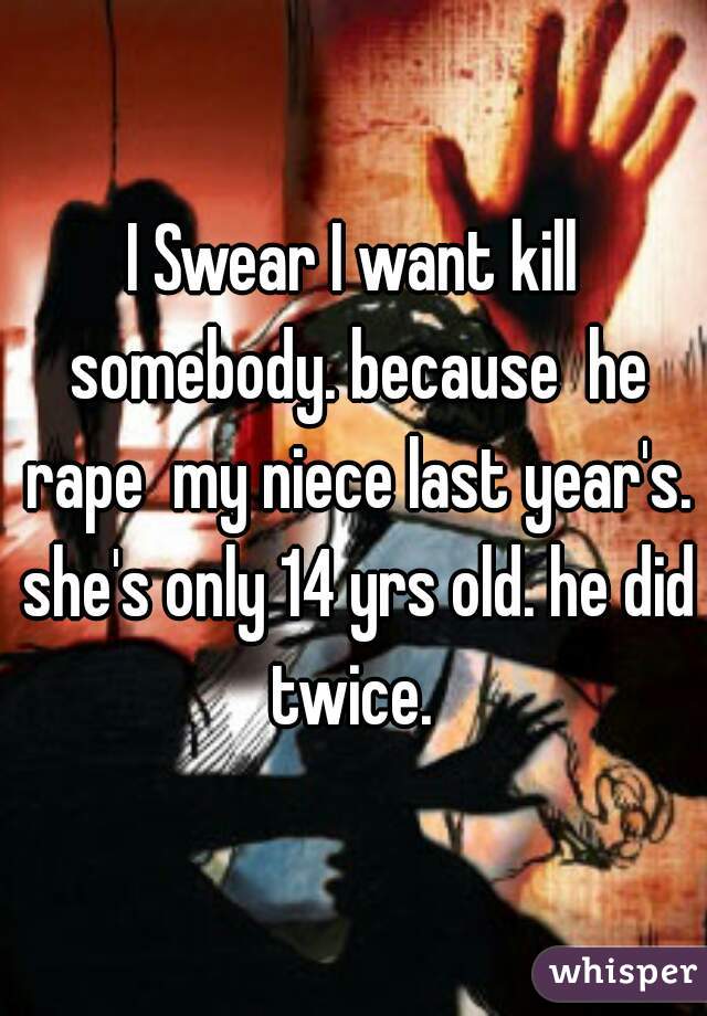I Swear I want kill somebody. because  he rape  my niece last year's. she's only 14 yrs old. he did twice. 