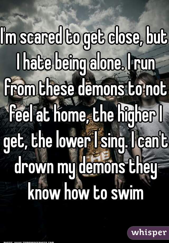 I'm scared to get close, but I hate being alone. I run from these demons to not feel at home, the higher I get, the lower I sing. I can't drown my demons they know how to swim