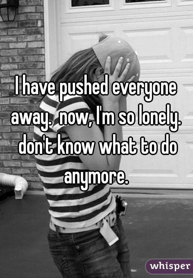 I have pushed everyone away.  now, I'm so lonely.  don't know what to do anymore. 