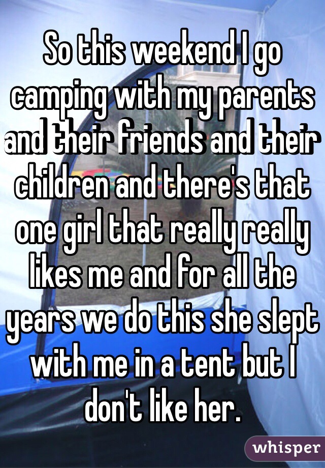 So this weekend I go camping with my parents and their friends and their children and there's that one girl that really really likes me and for all the years we do this she slept with me in a tent but I don't like her.