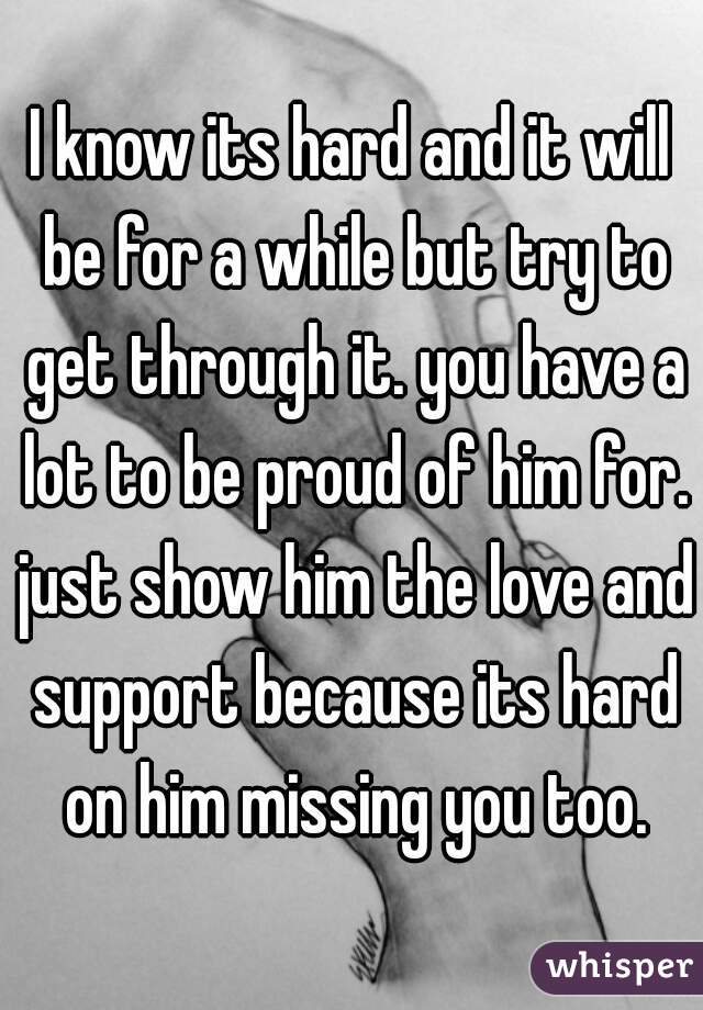I know its hard and it will be for a while but try to get through it. you have a lot to be proud of him for. just show him the love and support because its hard on him missing you too.