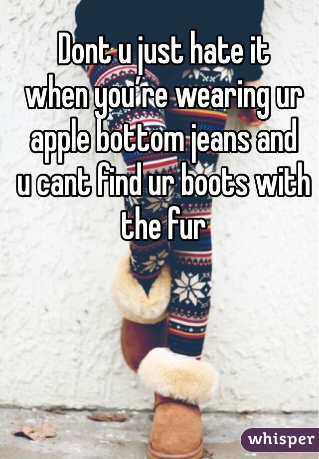 Dont u just hate it 
when you’re wearing ur apple bottom jeans and 
u cant find ur boots with the fur 