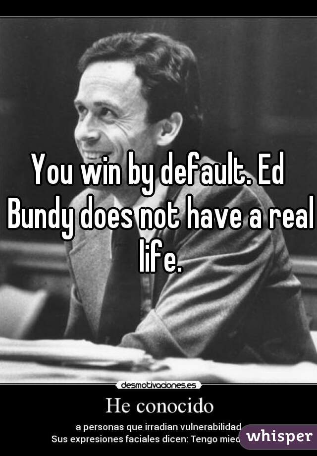 You win by default. Ed Bundy does not have a real life.