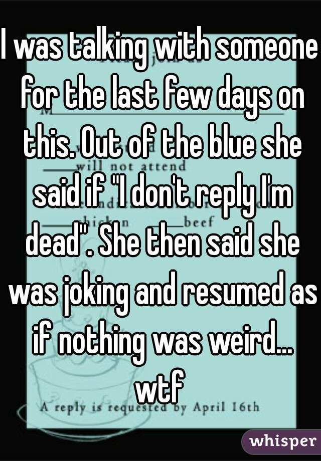 I was talking with someone for the last few days on this. Out of the blue she said if "I don't reply I'm dead". She then said she was joking and resumed as if nothing was weird... wtf 