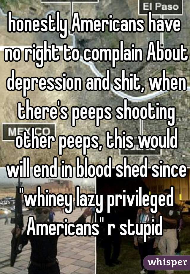 honestly Americans have no right to complain About depression and shit, when there's peeps shooting other peeps, this would will end in blood shed since "whiney lazy privileged Americans" r stupid 
