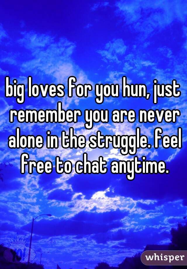 big loves for you hun, just remember you are never alone in the struggle. feel free to chat anytime.