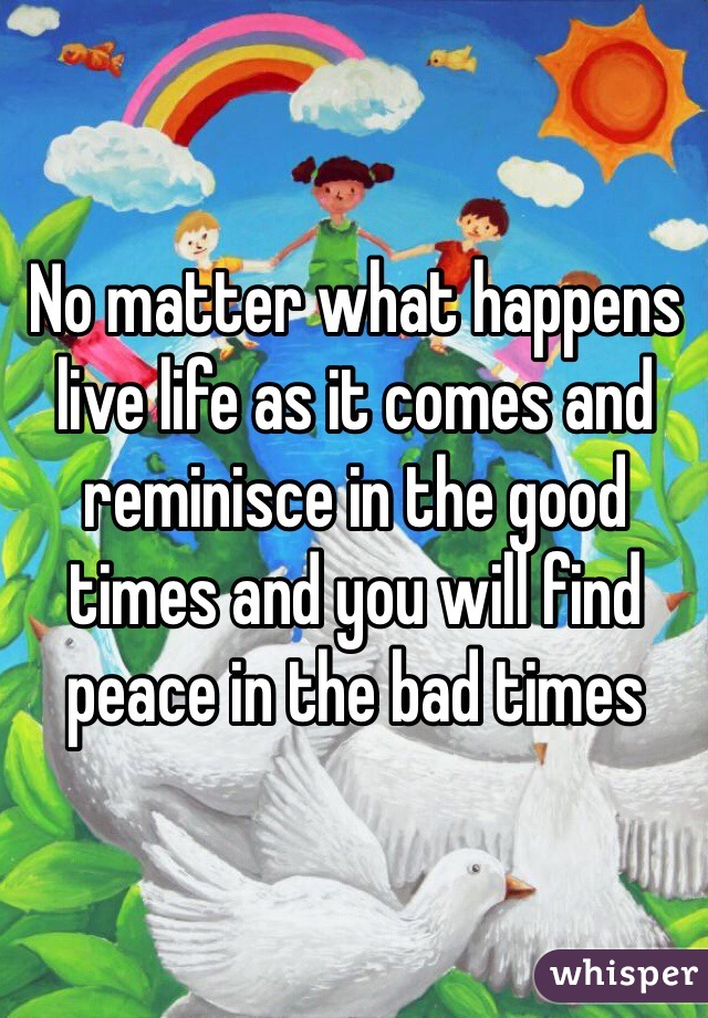 No matter what happens live life as it comes and reminisce in the good times and you will find peace in the bad times 