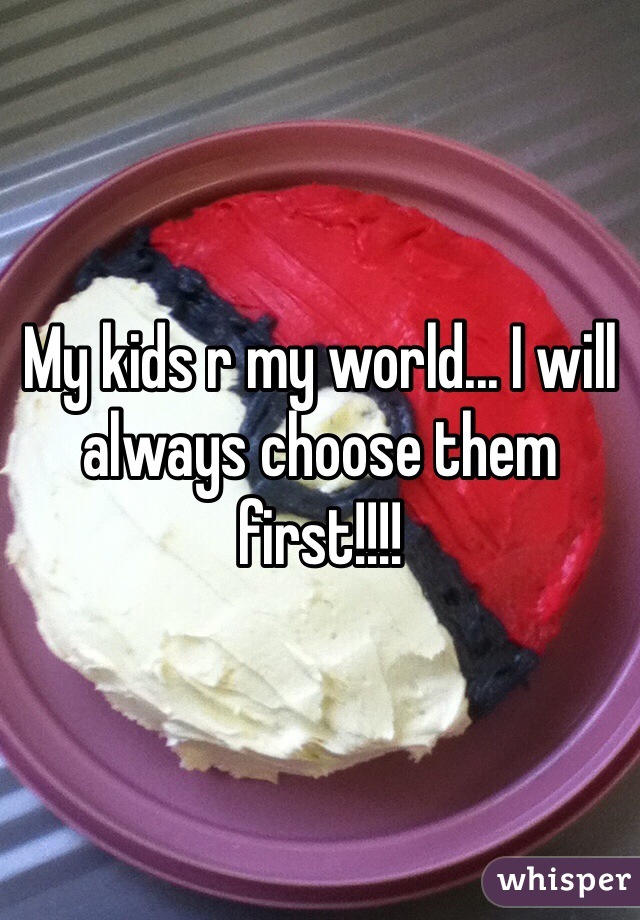 My kids r my world... I will always choose them first!!!!