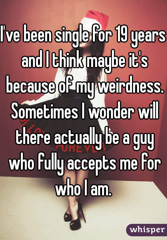 I've been single for 19 years and I think maybe it's because of my weirdness. Sometimes I wonder will there actually be a guy who fully accepts me for who I am. 