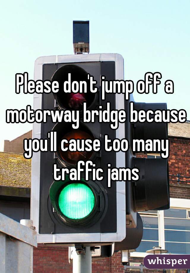 Please don't jump off a motorway bridge because you'll cause too many traffic jams