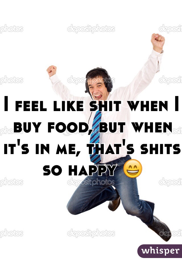 I feel like shit when I buy food, but when it's in me, that's shits so happy 😄