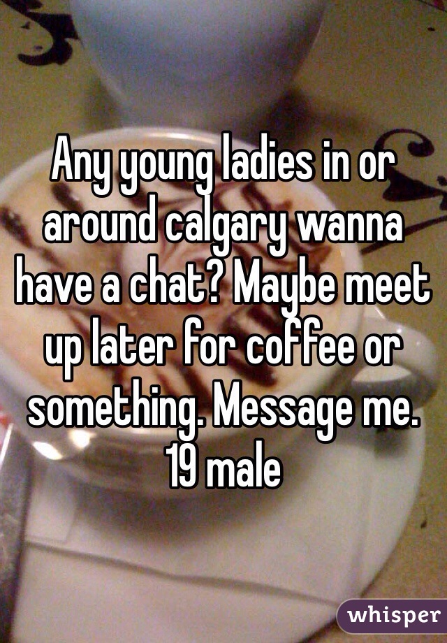 Any young ladies in or around calgary wanna have a chat? Maybe meet up later for coffee or something. Message me. 
19 male 