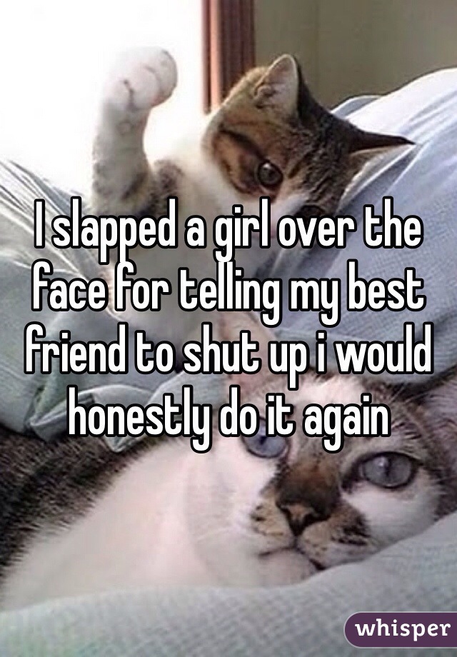 I slapped a girl over the face for telling my best friend to shut up i would honestly do it again 