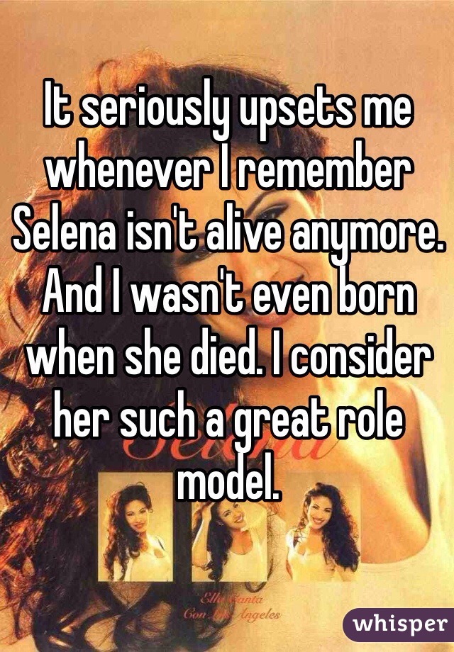 It seriously upsets me whenever I remember Selena isn't alive anymore. And I wasn't even born when she died. I consider her such a great role model.